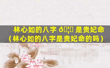林心如的八字 🦈 是贵妃命（林心如的八字是贵妃命的吗）